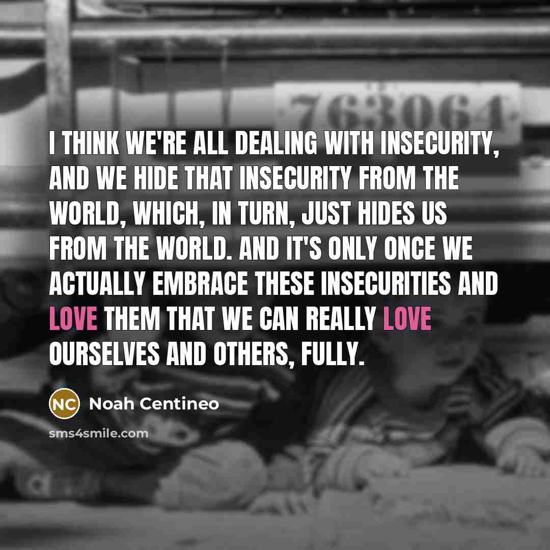 “I think we're all dealing with insecurity, and we hide that insecurity from the world, which, in turn, just hides us from the world. And it's only once we actually embrace these insecurities and love them that we can really love ourselves and others, fully.” quote by Noah Centineo