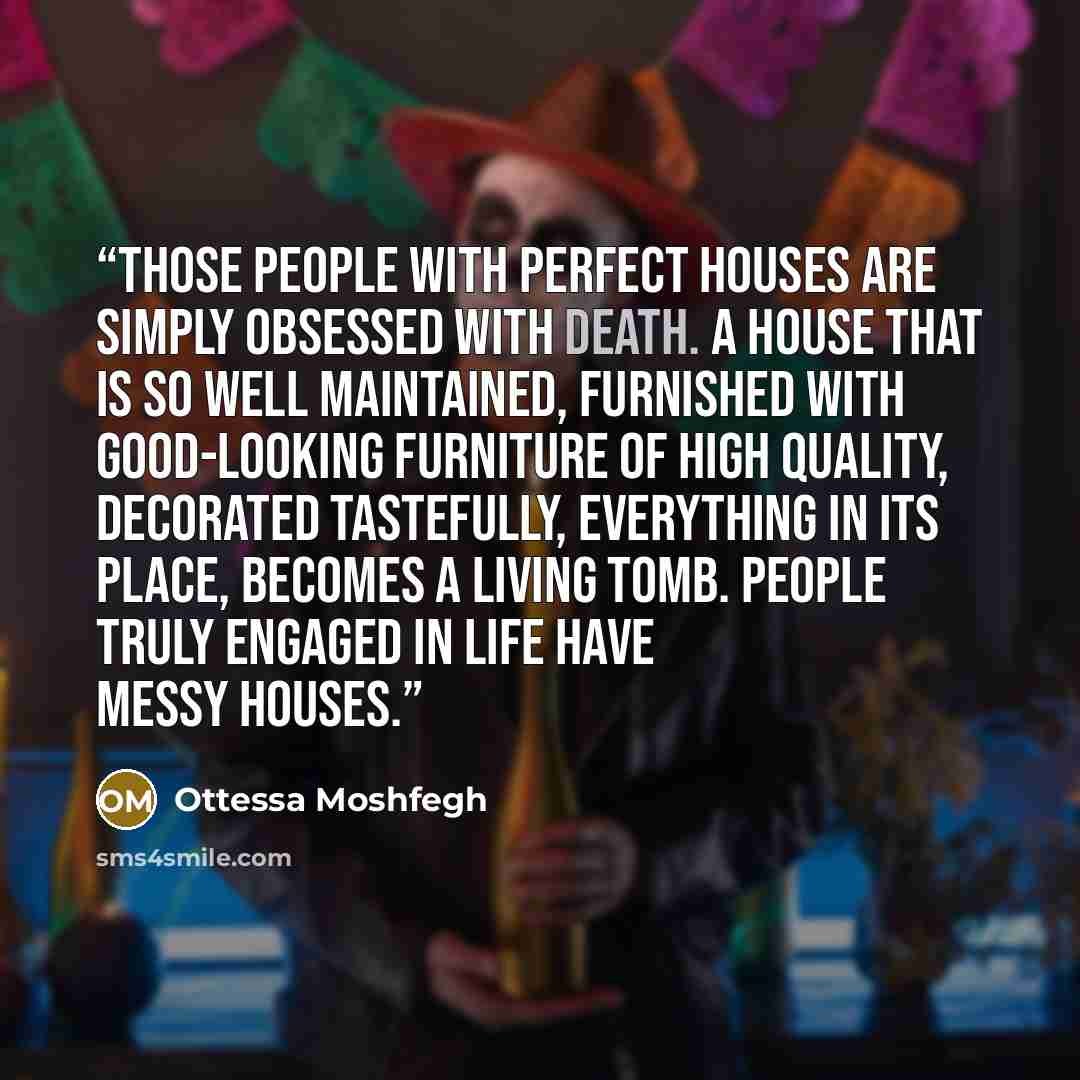 “Those people with perfect houses are simply obsessed with death. A house that is so well maintained, furnished with good-looking furniture of high quality, decorated tastefully, everything in its place, becomes a living tomb. People truly engaged in life have messy houses.” quote by Ottessa Moshfegh