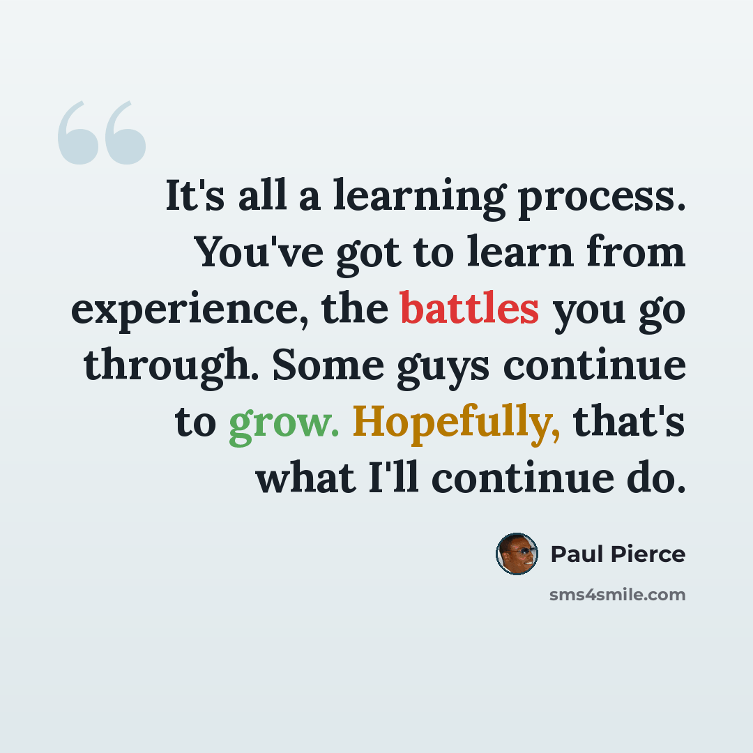 “It's all a learning process. You've got to learn from experience, the battles you go through. Some guys continue to grow. Hopefully, that's what I'll continue do.” quote by Paul Pierce