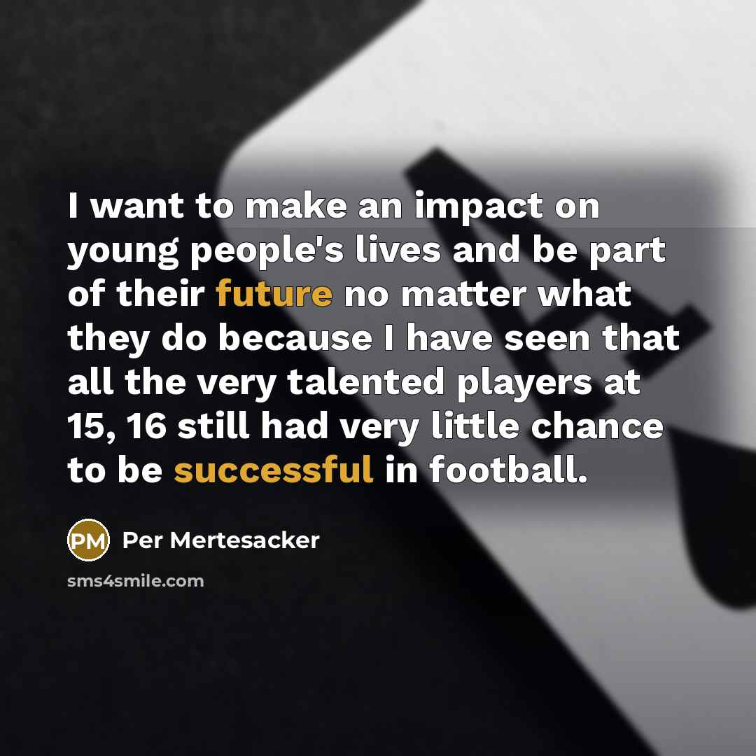 “I want to make an impact on young people's lives and be part of their future no matter what they do because I have seen that all the very talented players at 15, 16 still had very little chance to be successful in football.” quote by Per Mertesacker