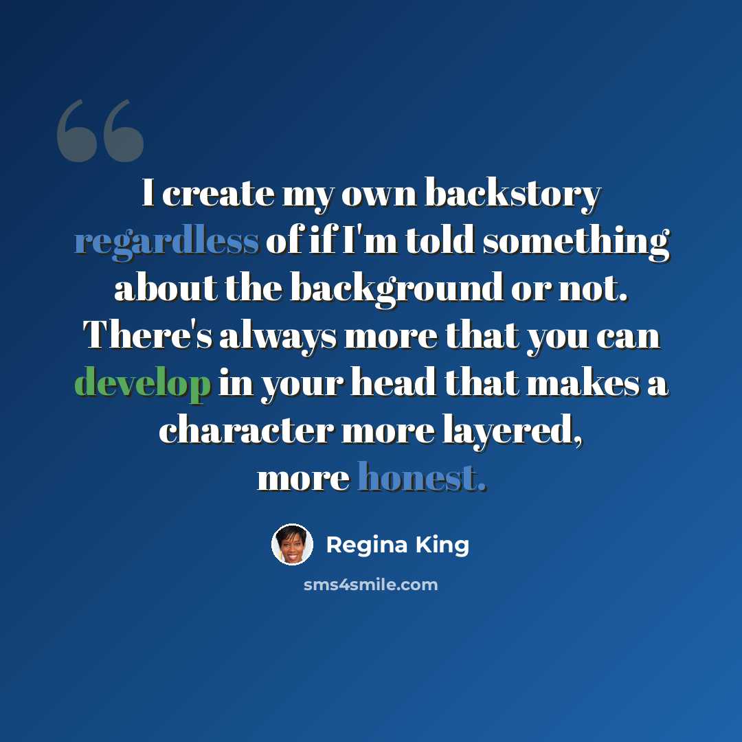 “I create my own backstory regardless of if I'm told something about the background or not. There's always more that you can develop in your head that makes a character more layered, more honest.” quote by Regina King