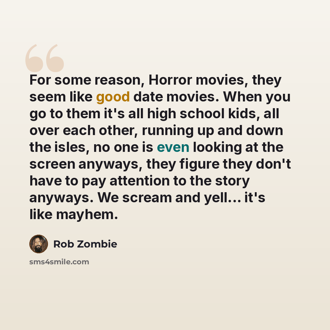 “For some reason, Horror movies, they seem like good date movies. When you go to them it's all high school kids, all over each other, running up and down the isles, no one is even looking at the screen anyways, they figure they don't have to pay attention to the story anyways. We scream and yell…” quote by Rob Zombie