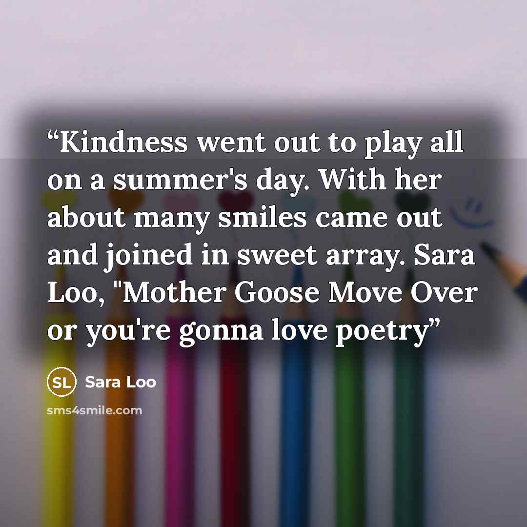 “Kindness went out to play all on a summer's day. With her about many smiles came out and joined in sweet array. Sara Loo, "Mother Goose Move Over or you're gonna love poetry” quote by Sara Loo