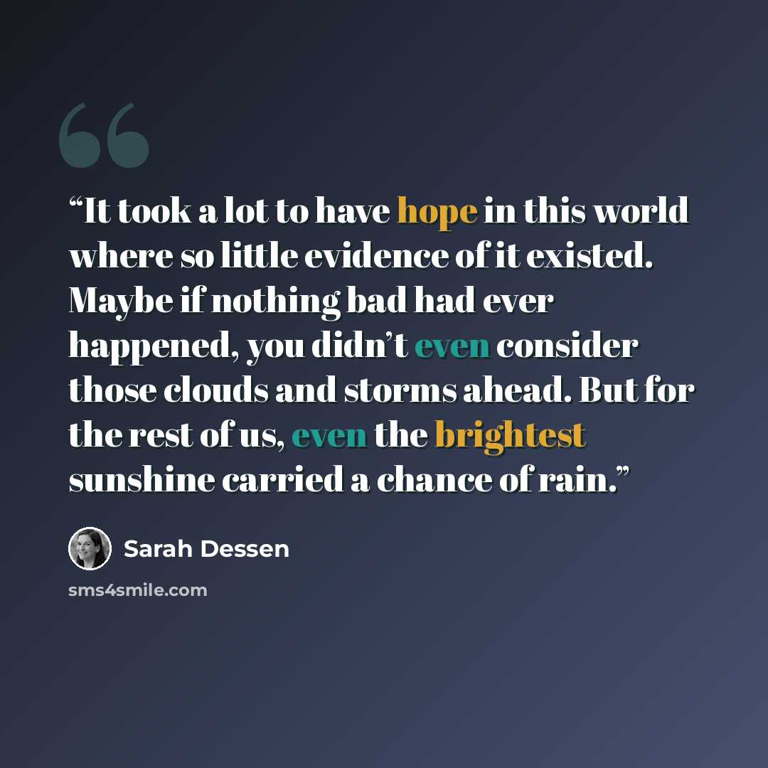 “It took a lot to have hope in this world where so little evidence of it existed. Maybe if nothing bad had ever happened, you didn’t even consider those clouds and storms ahead. But for the rest of us, even the brightest sunshine carried a chance of rain.” quote by Sarah Dessen