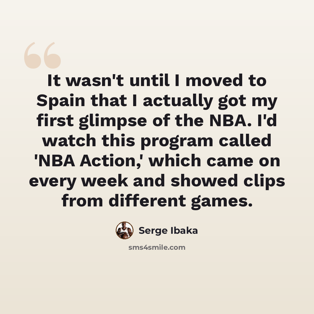 “It wasn't until I moved to Spain that I actually got my first glimpse of the NBA. I'd watch this program called 'NBA Action,' which came on every week and showed clips from different games.” quote by Serge Ibaka