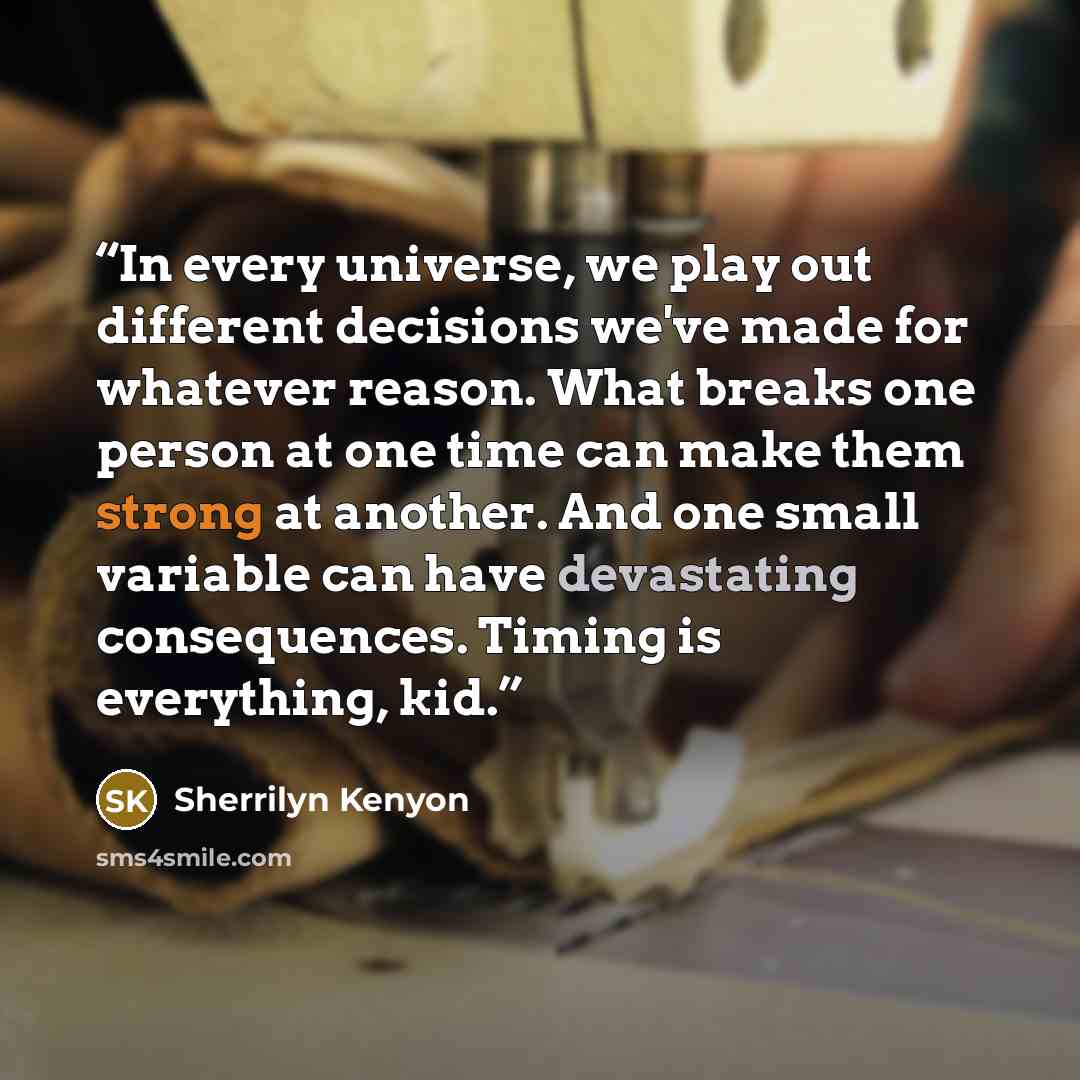 “In every universe, we play out different decisions we've made for whatever reason. What breaks one person at one time can make them strong at another. And one small variable can have devastating consequences. Timing is everything, kid.” quote by Sherrilyn Kenyon