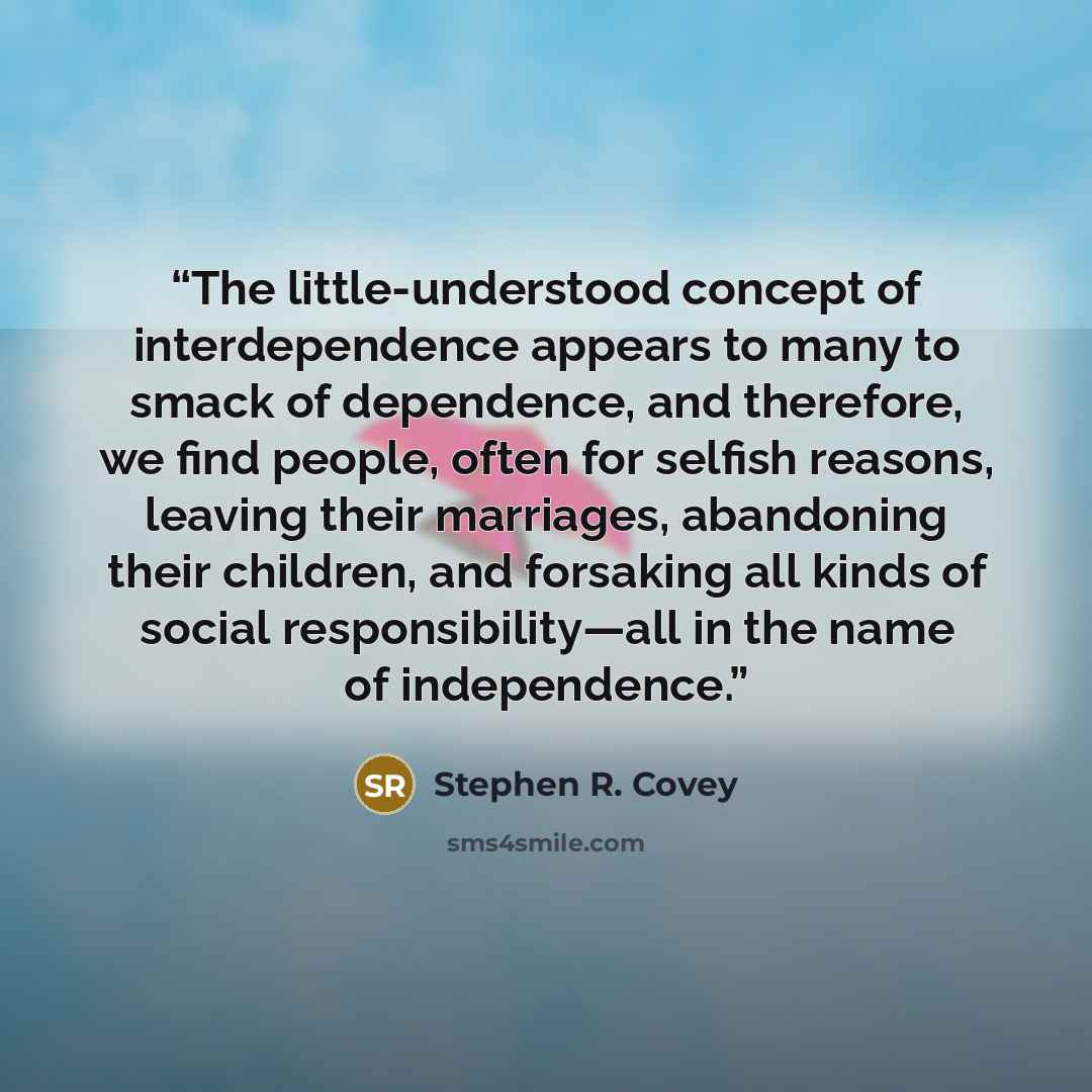 “The little-understood concept of interdependence appears to many to smack of dependence, and therefore, we find people, often for selfish reasons, leaving their marriages, abandoning their children, and forsaking all kinds of social responsibility—all in the name of independence.” quote by Stephen R. Covey