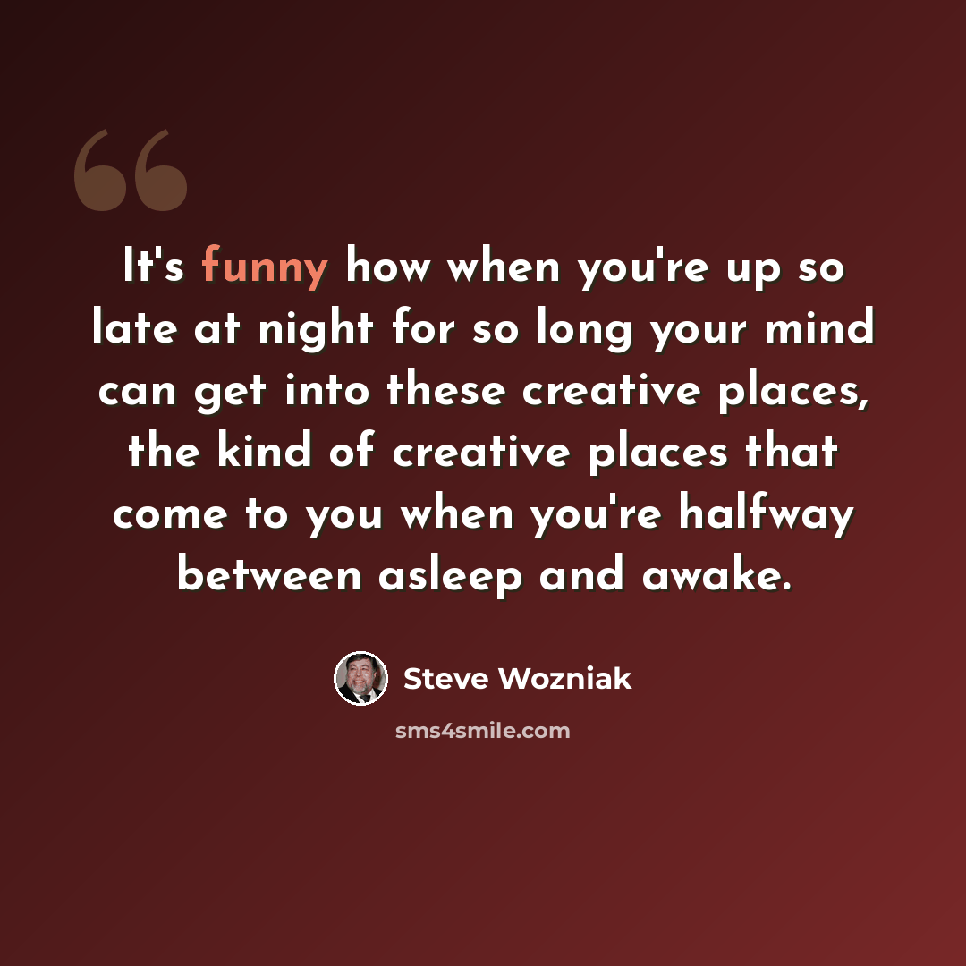“It's funny how when you're up so late at night for so long your mind can get into these creative places, the kind of creative places that come to you when you're halfway between asleep and awake.” quote by Steve Wozniak