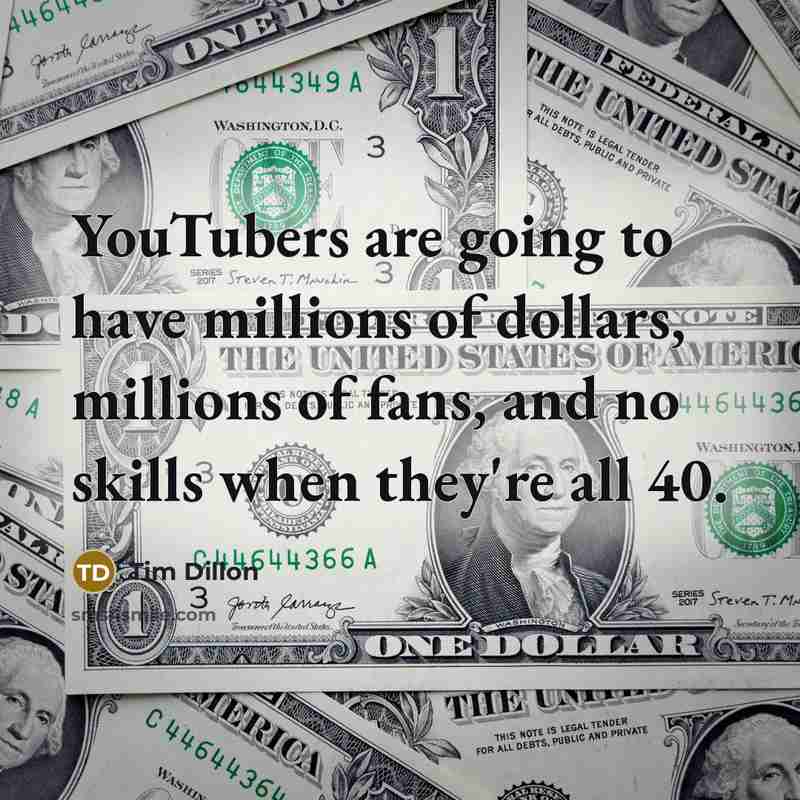 “YouTubers are going to have millions of dollars, millions of fans, and no skills when they're all 40.” quote by Tim Dillon