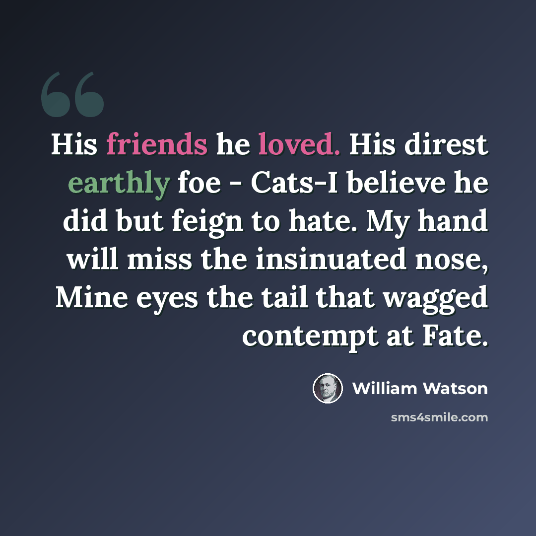 “His friends he loved. His direst earthly foe - Cats-I believe he did but feign to hate. My hand will miss the insinuated nose, Mine eyes the tail that wagged contempt at Fate.” quote by William Watson