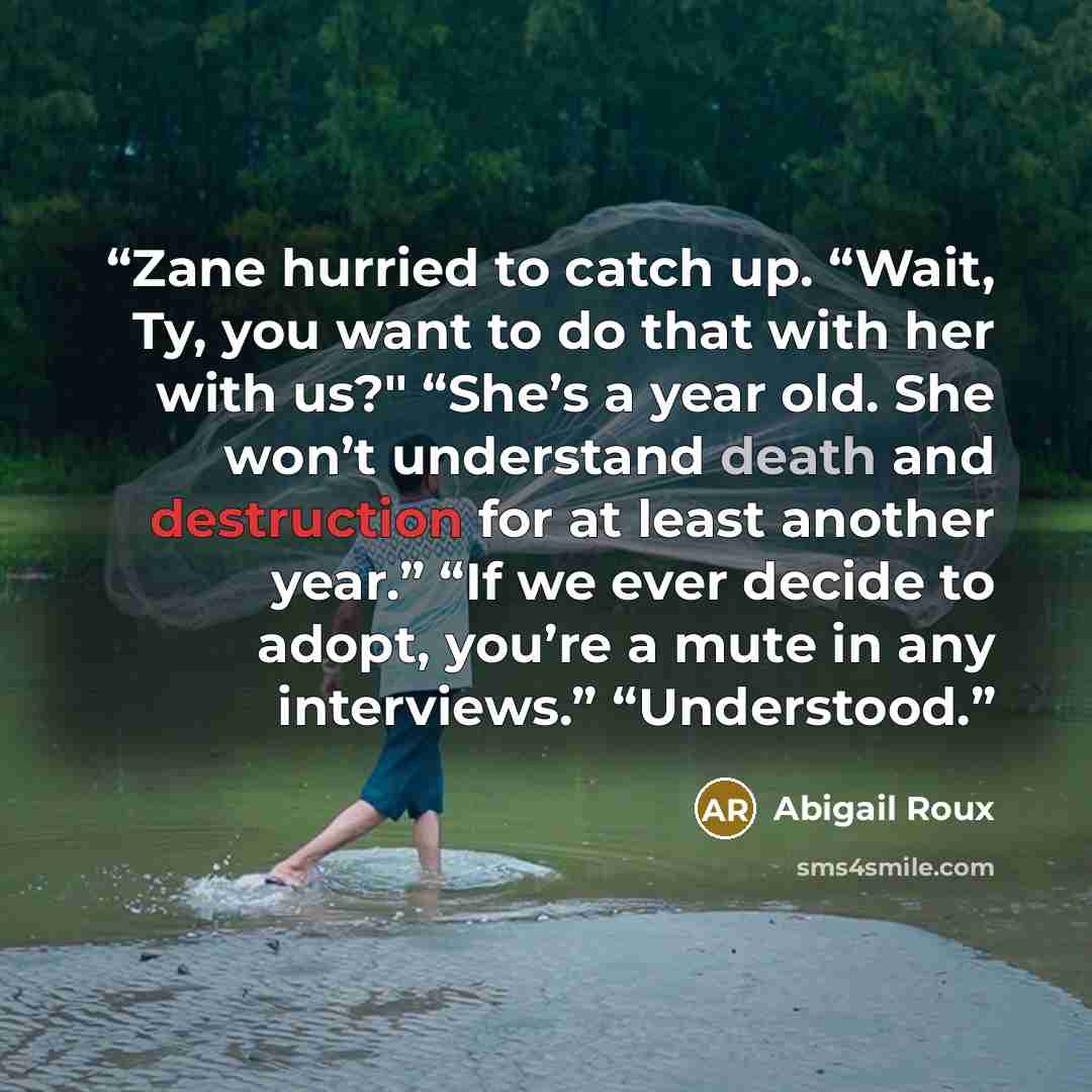 “Zane hurried to catch up. “Wait, Ty, you want to do that with her with us?" “She’s a year old. She won’t understand death and destruction for at least another year.” “If we ever decide to adopt, you’re a mute in any interviews.” “Understood.” quote by Abigail Roux