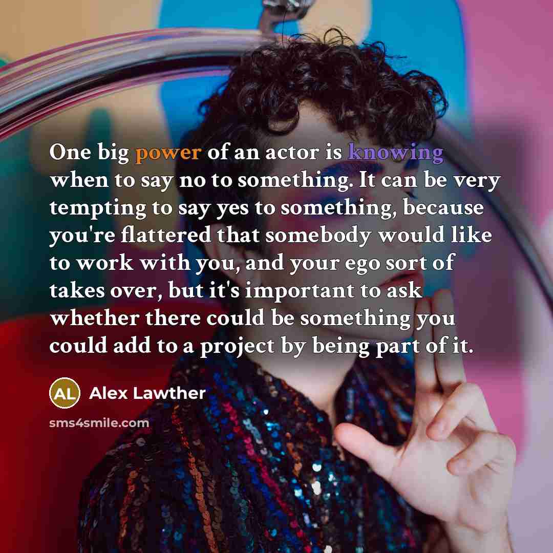 “One big power of an actor is knowing when to say no to something. It can be very tempting to say yes to something, because you're flattered that somebody would like to work with you, and your ego sort of takes over, but it's important to ask whether there could be something you could add to a…” quote by Alex Lawther