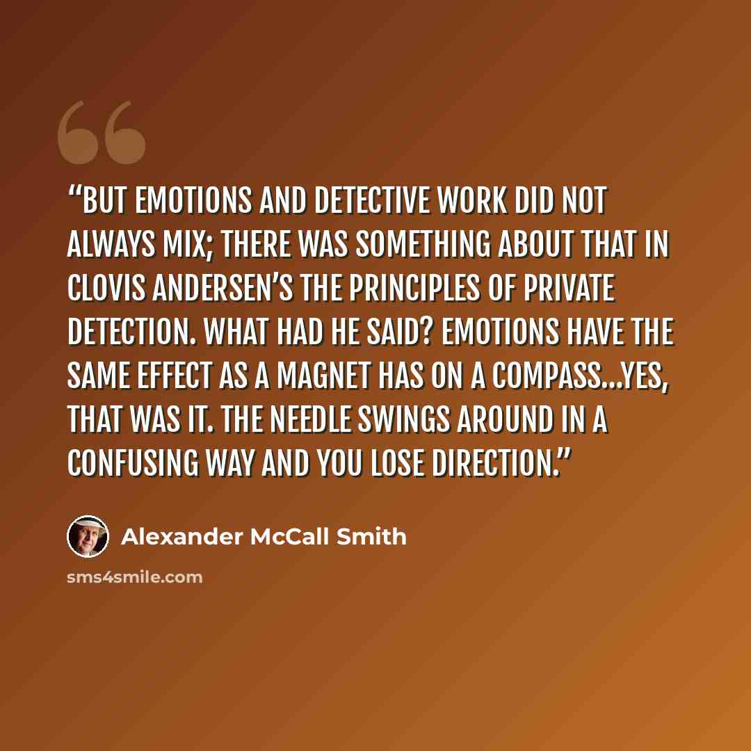 “But emotions and detective work did not always mix; there was something about that in Clovis Andersen’s The Principles of Private Detection. What had he said? Emotions have the same effect as a magnet has on a compass…Yes, that was it. The needle swings around in a confusing way and you lose…” quote by Alexander McCall Smith