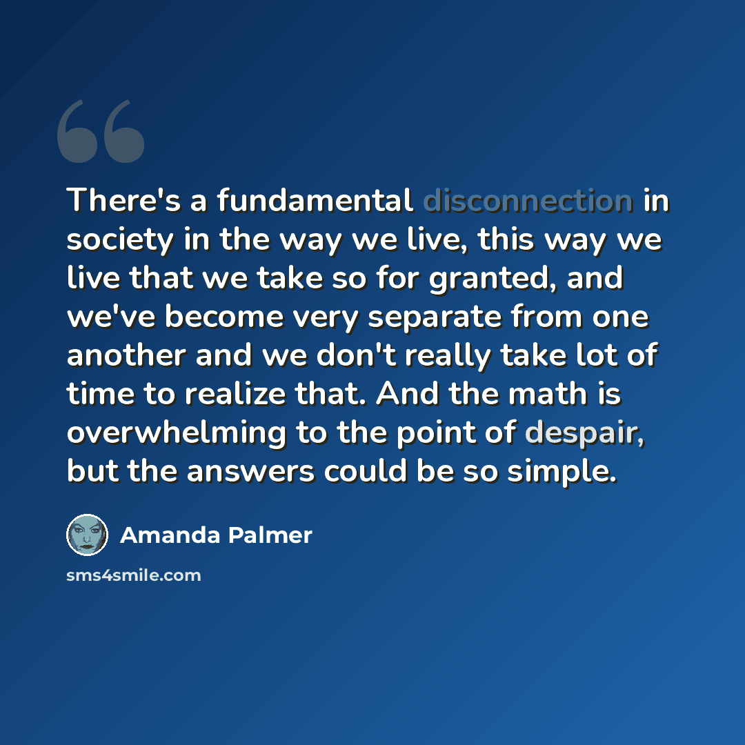 “There's a fundamental disconnection in society in the way we live, this way we live that we take so for granted, and we've become very separate from one another and we don't really take lot of time to realize that. And the math is overwhelming to the point of despair, but the answers could be so…” quote by Amanda Palmer