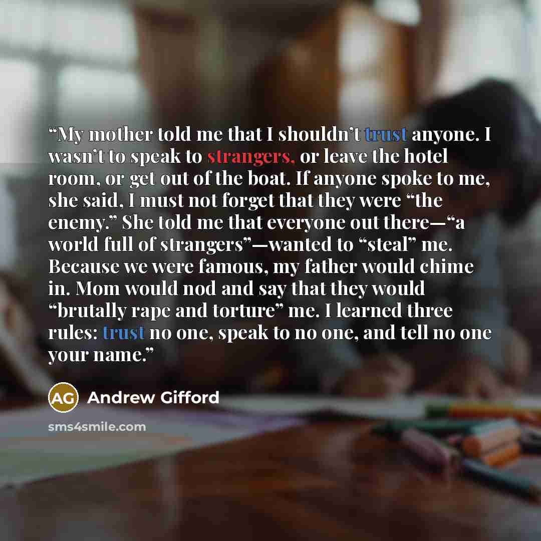 “My mother told me that I shouldn’t trust anyone. I wasn’t to speak to strangers, or leave the hotel room, or get out of the boat. If anyone spoke to me, she said, I must not forget that they were “the enemy.” She told me that everyone out there—“a world full of strangers”—wanted to “steal” me…” quote by Andrew Gifford