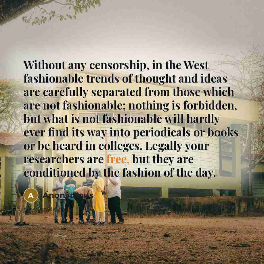 “Without any censorship, in the West fashionable trends of thought and ideas are carefully separated from those which are not fashionable; nothing is forbidden, but what is not fashionable will hardly ever find its way into periodicals or books or be heard in colleges. Legally your researchers are…” quote by Anonymous