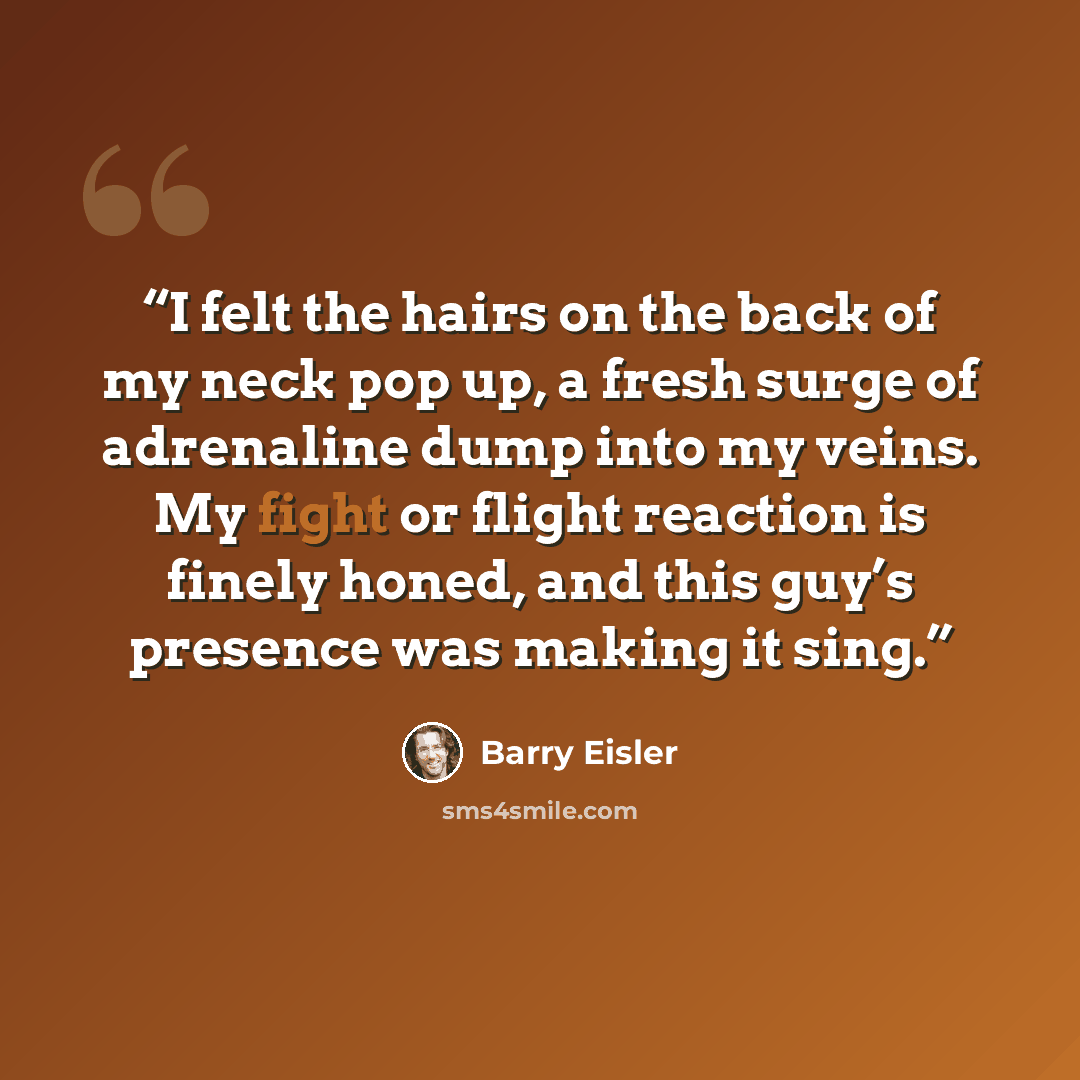 “I felt the hairs on the back of my neck pop up, a fresh surge of adrenaline dump into my veins. My fight or flight reaction is finely honed, and this guy’s presence was making it sing.” quote by Barry Eisler