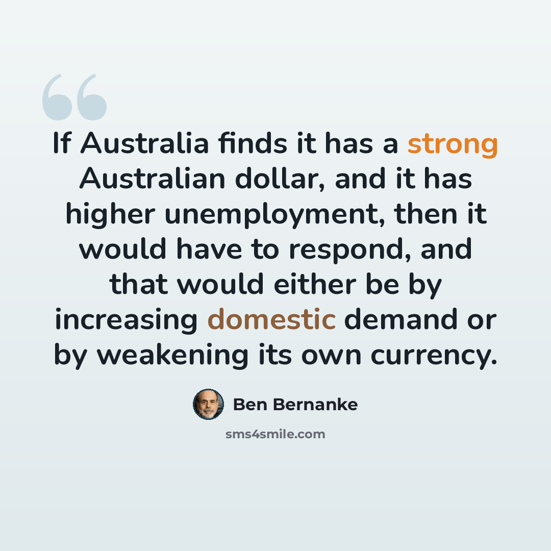 “If Australia finds it has a strong Australian dollar, and it has higher unemployment, then it would have to respond, and that would either be by increasing domestic demand or by weakening its own currency.” quote by Ben Bernanke
