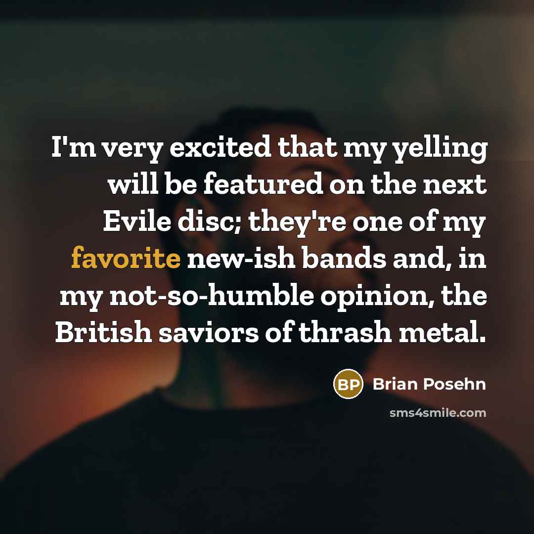 “I'm very excited that my yelling will be featured on the next Evile disc; they're one of my favorite new-ish bands and, in my not-so-humble opinion, the British saviors of thrash metal.” quote by Brian Posehn