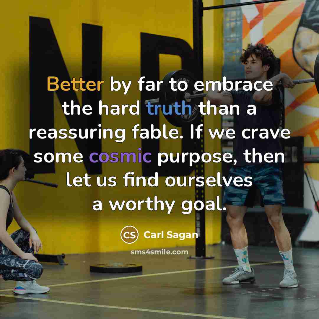 “Better by far to embrace the hard truth than a reassuring fable. If we crave some cosmic purpose, then let us find ourselves a worthy goal.” quote by Carl Sagan