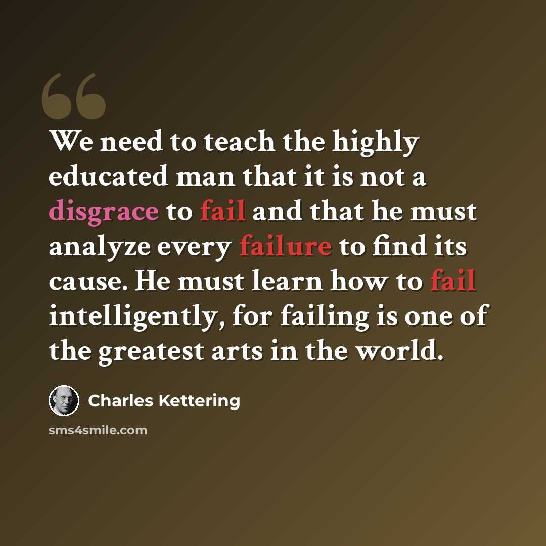 “We need to teach the highly educated man that it is not a disgrace to fail and that he must analyze every failure to find its cause. He must learn how to fail intelligently, for failing is one of the greatest arts in the world.” quote by Charles Kettering