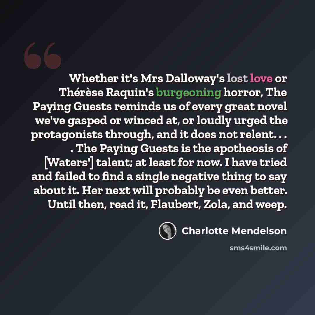 “Whether it's Mrs Dalloway's lost love or Thérèse Raquin's burgeoning horror, The Paying Guests reminds us of every great novel we've gasped or winced at, or loudly urged the protagonists through, and it does not relent. . . . The Paying Guests is the apotheosis of [Waters'] talent; at least for…” quote by Charlotte Mendelson