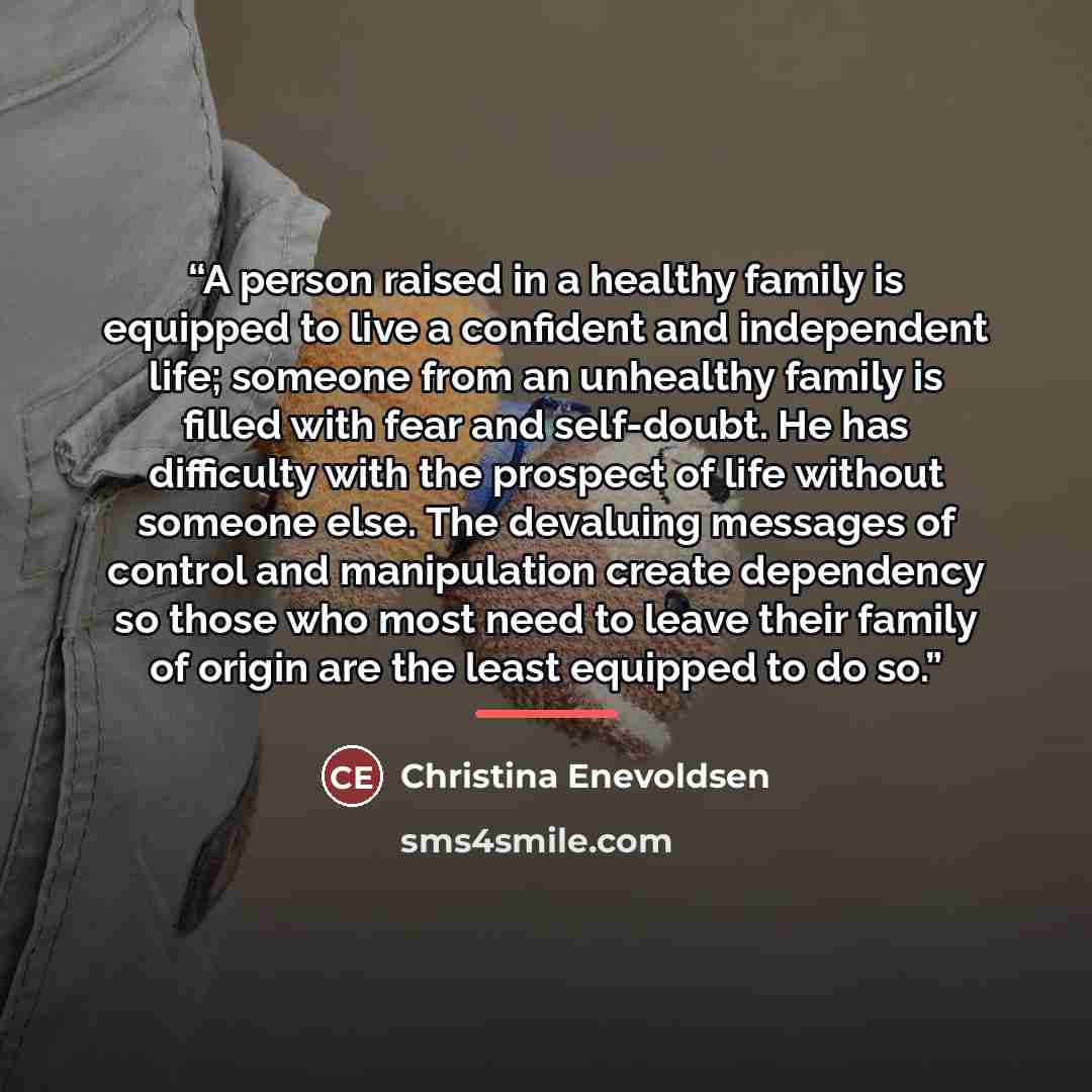 “A person raised in a healthy family is equipped to live a confident and independent life; someone from an unhealthy family is filled with fear and self-doubt. He has difficulty with the prospect of life without someone else. The devaluing messages of control and manipulation create dependency so…” quote by Christina Enevoldsen