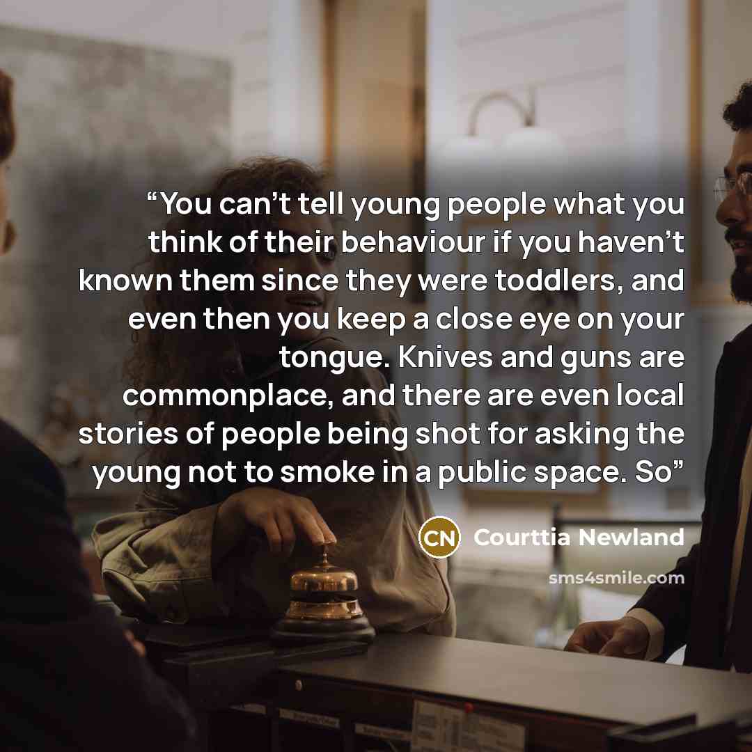 “You can’t tell young people what you think of their behaviour if you haven’t known them since they were toddlers, and even then you keep a close eye on your tongue. Knives and guns are commonplace, and there are even local stories of people being shot for asking the young not to smoke in a public…” quote by Courttia Newland