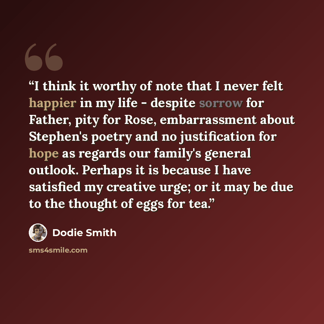 “I think it worthy of note that I never felt happier in my life - despite sorrow for Father, pity for Rose, embarrassment about Stephen's poetry and no justification for hope as regards our family's general outlook. Perhaps it is because I have satisfied my creative urge; or it may be due to the…” quote by Dodie Smith