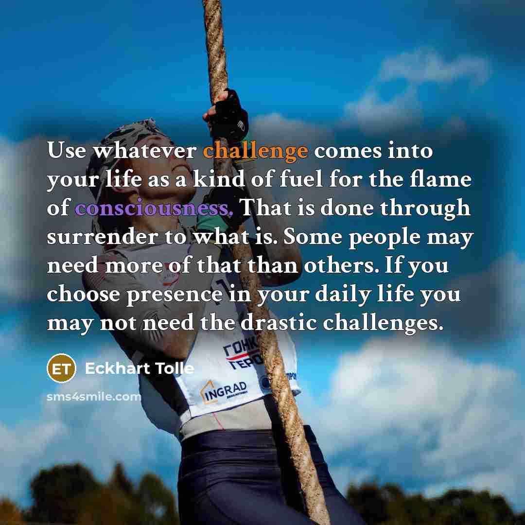 “Use whatever challenge comes into your life as a kind of fuel for the flame of consciousness. That is done through surrender to what is. Some people may need more of that than others. If you choose presence in your daily life you may not need the drastic challenges.” quote by Eckhart Tolle