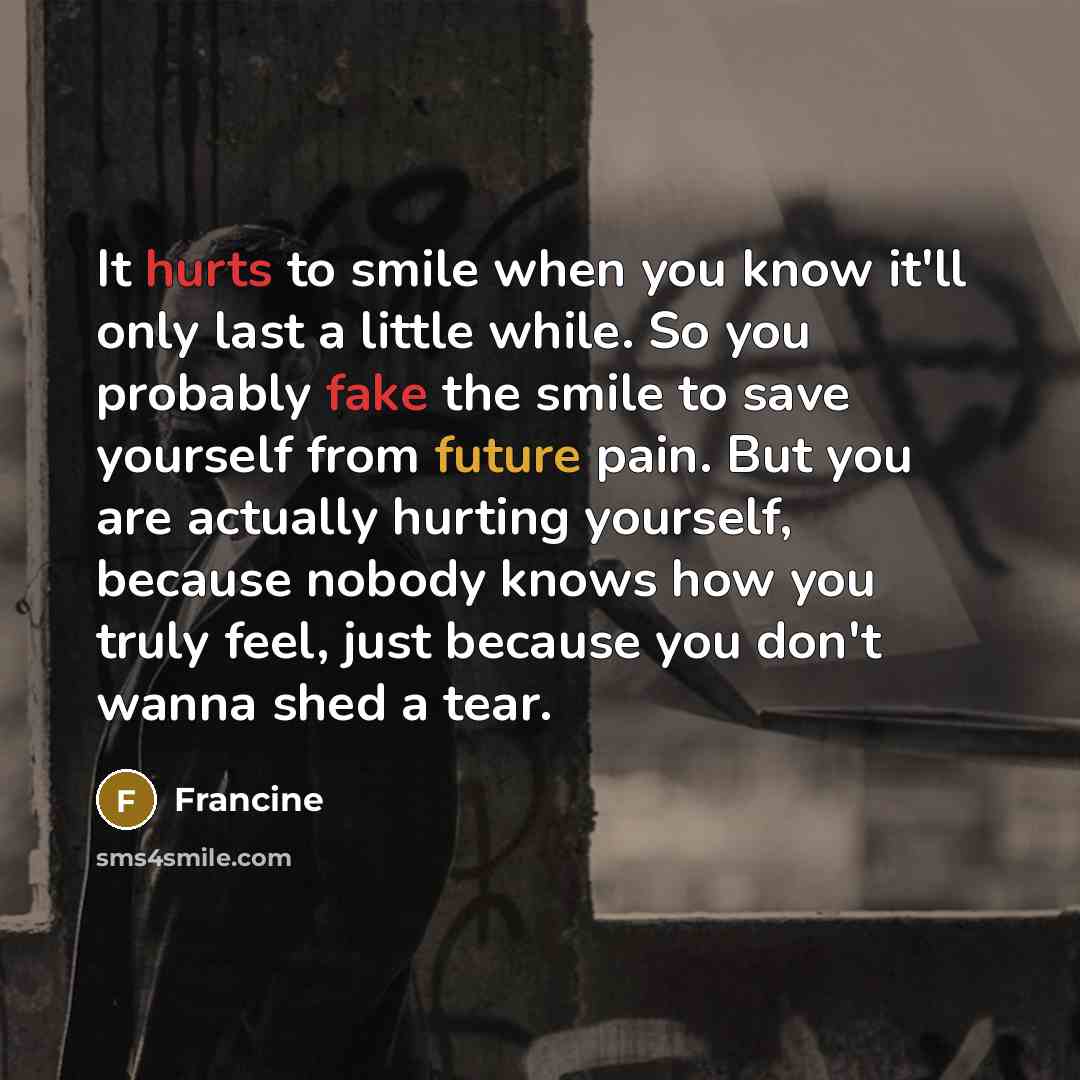 “It hurts to smile when you know it'll only last a little while. So you probably fake the smile to save yourself from future pain. But you are actually hurting yourself, because nobody knows how you truly feel, just because you don't wanna shed a tear.” quote by Francine