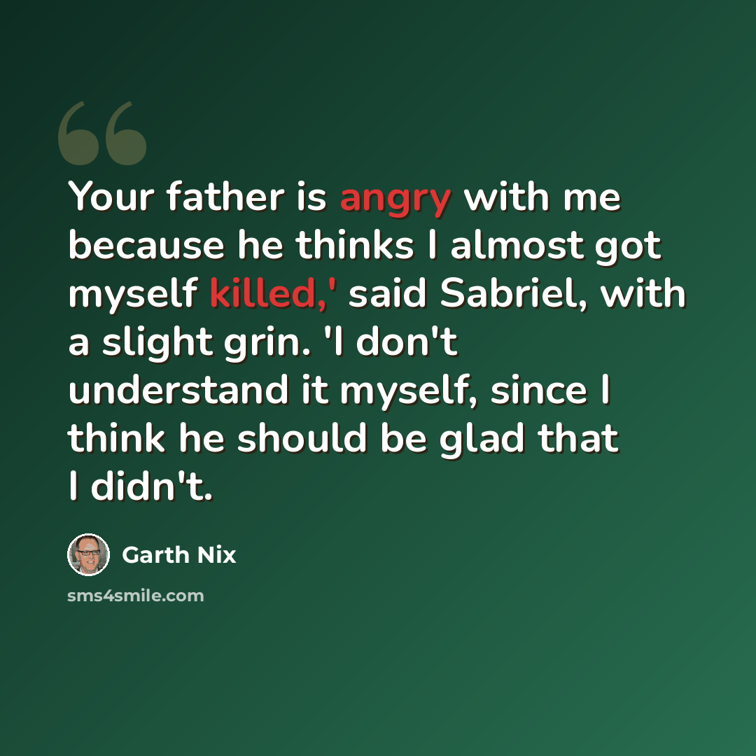 “Your father is angry with me because he thinks I almost got myself killed,' said Sabriel, with a slight grin. 'I don't understand it myself, since I think he should be glad that I didn't.” quote by Garth Nix