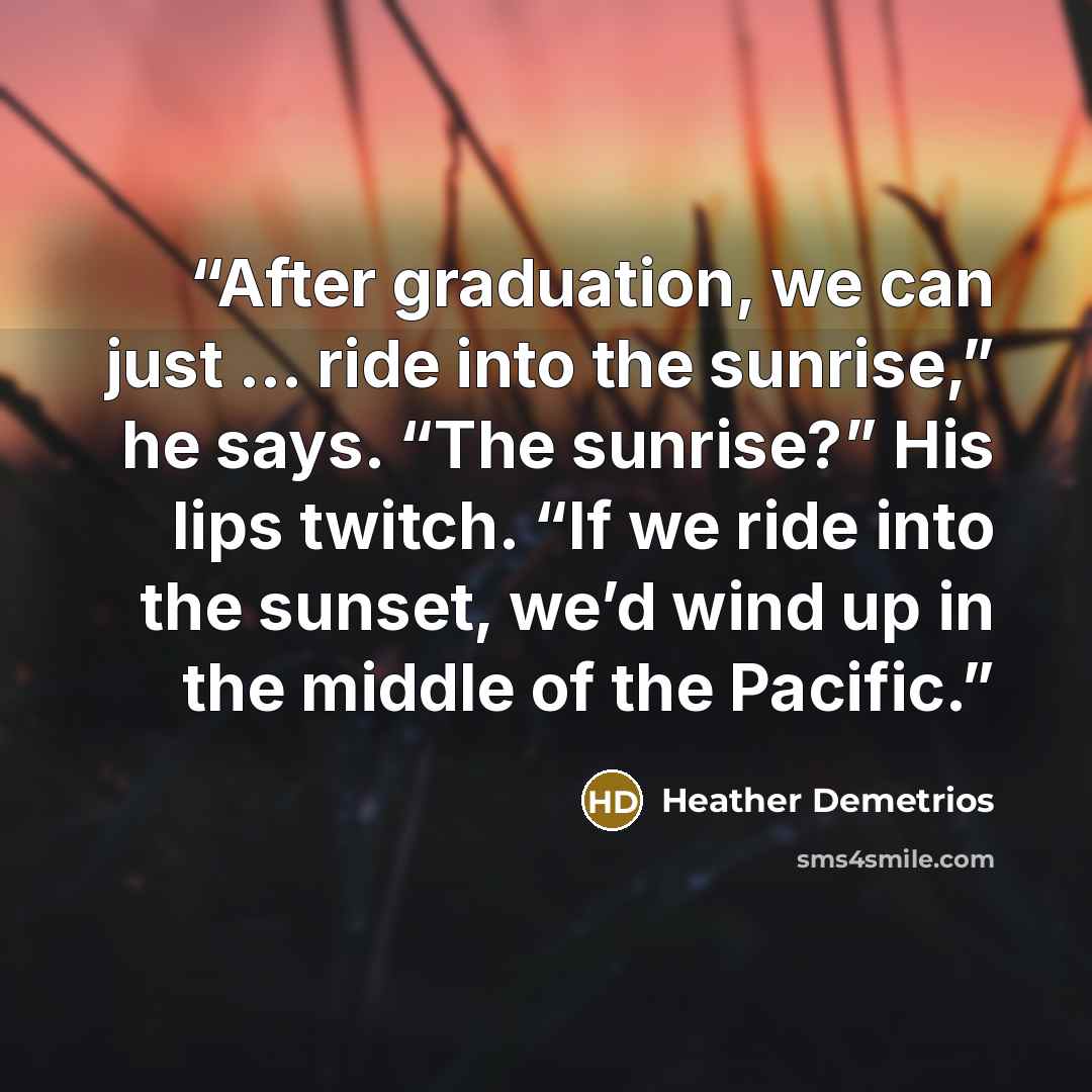 “After graduation, we can just … ride into the sunrise,” he says. “The sunrise?” His lips twitch. “If we ride into the sunset, we’d wind up in the middle of the Pacific.” quote by Heather Demetrios