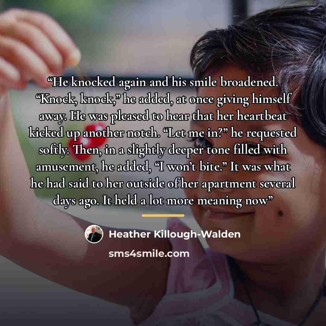“He knocked again and his smile broadened. “Knock, knock,” he added, at once giving himself away. He was pleased to hear that her heartbeat kicked up another notch. “Let me in?” he requested softly. Then, in a slightly deeper tone filled with amusement, he added, “I won’t bite.” It was what he had…” quote by Heather Killough-Walden
