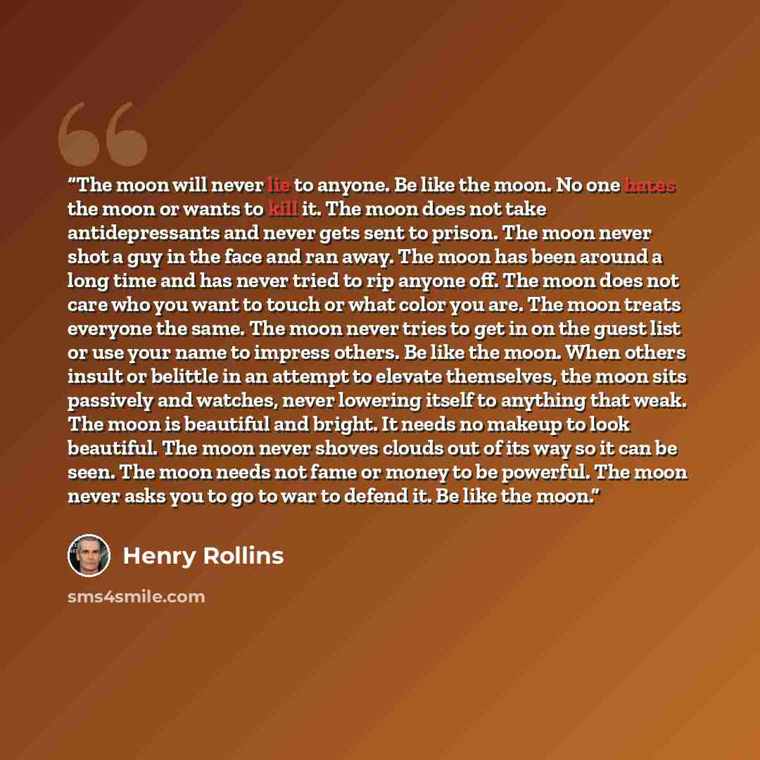 “The moon will never lie to anyone. Be like the moon. No one hates the moon or wants to kill it. The moon does not take antidepressants and never gets sent to prison. The moon never shot a guy in the face and ran away. The moon has been around a long time and has never tried to rip anyone off. The…” quote by Henry Rollins