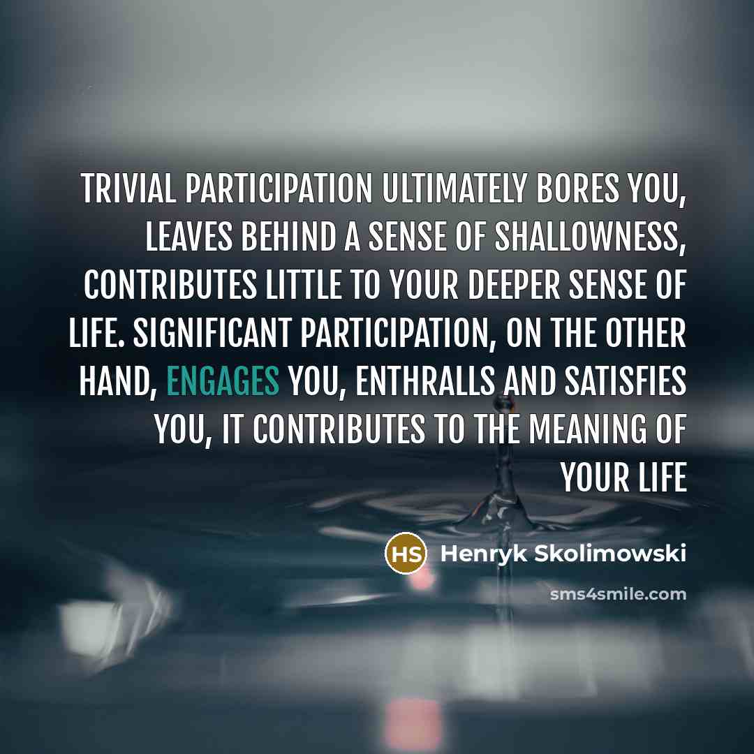 “Trivial participation ultimately bores you, leaves behind a sense of shallowness, contributes little to your deeper sense of life. Significant participation, on the other hand, engages you, enthralls and satisfies you, it contributes to the meaning of your life” quote by Henryk Skolimowski