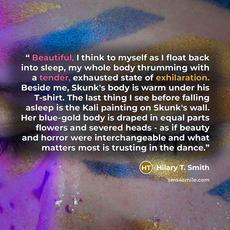 “Beautiful, I think to myself as I float back into sleep, my whole body thrumming with a tender, exhausted state of exhilaration. Beside me, Skunk's body is warm under his T-shirt. The last thing I see before falling asleep is the Kali painting on Skunk's wall. Her blue-gold body is draped in equal…” quote by Hilary T. Smith