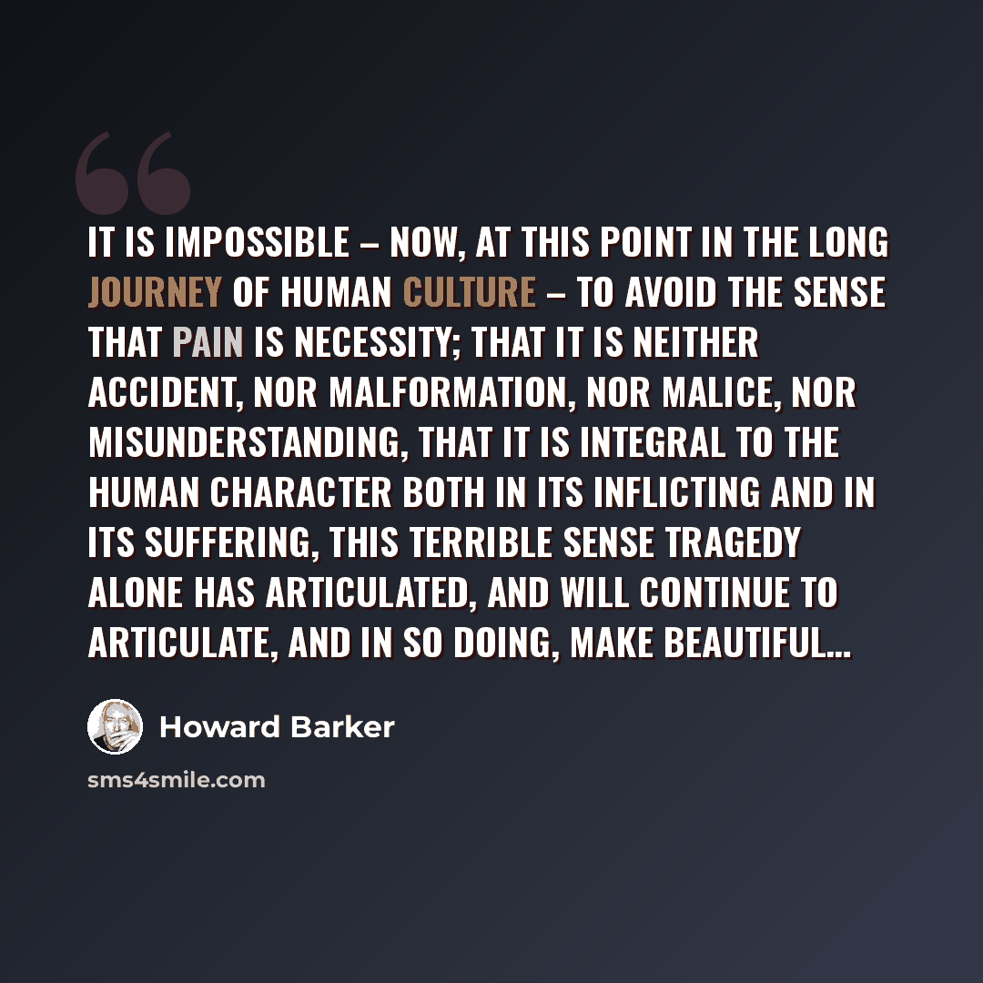 “It is impossible – now, at this point in the long journey of human culture – to avoid the sense that pain is necessity; that it is neither accident, nor malformation, nor malice, nor misunderstanding, that it is integral to the human character both in its inflicting and in its suffering, this…” quote by Howard Barker