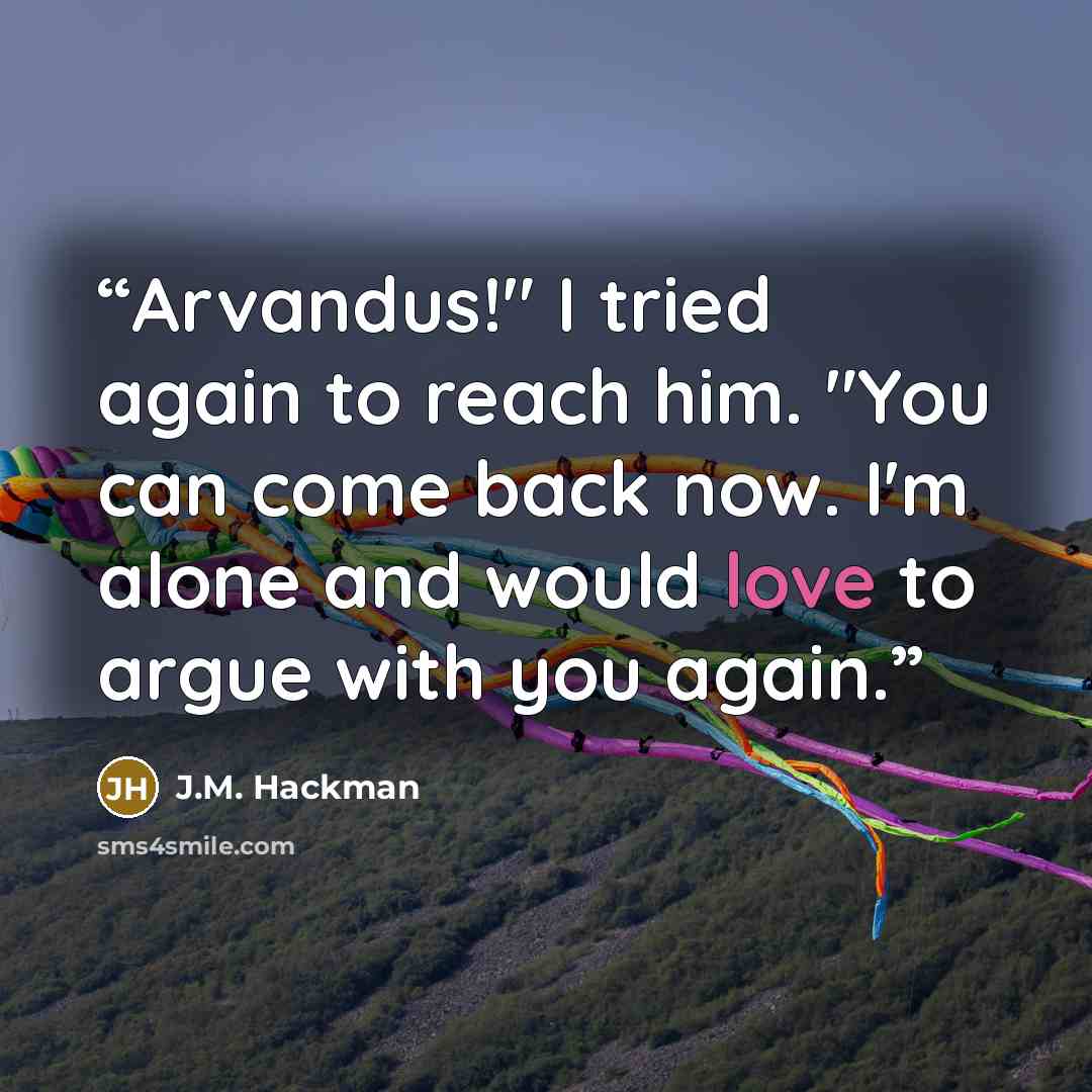 “Arvandus!" I tried again to reach him. "You can come back now. I'm alone and would love to argue with you again.” quote by J.M. Hackman