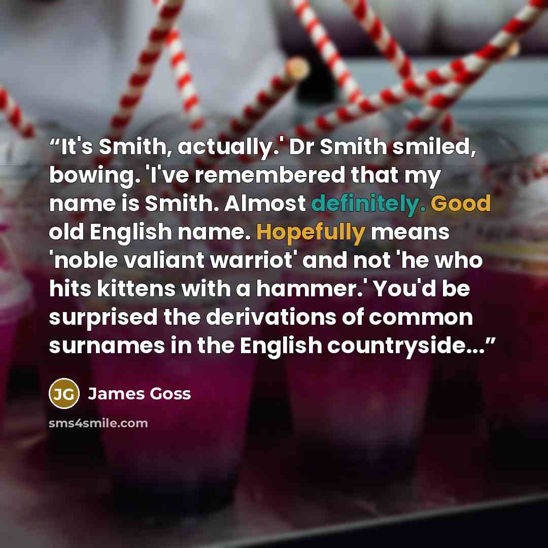 “It's Smith, actually.' Dr Smith smiled, bowing. 'I've remembered that my name is Smith. Almost definitely. Good old English name. Hopefully means 'noble valiant warriot' and not 'he who hits kittens with a hammer.' You'd be surprised the derivations of common surnames in the English countryside...” quote by James Goss