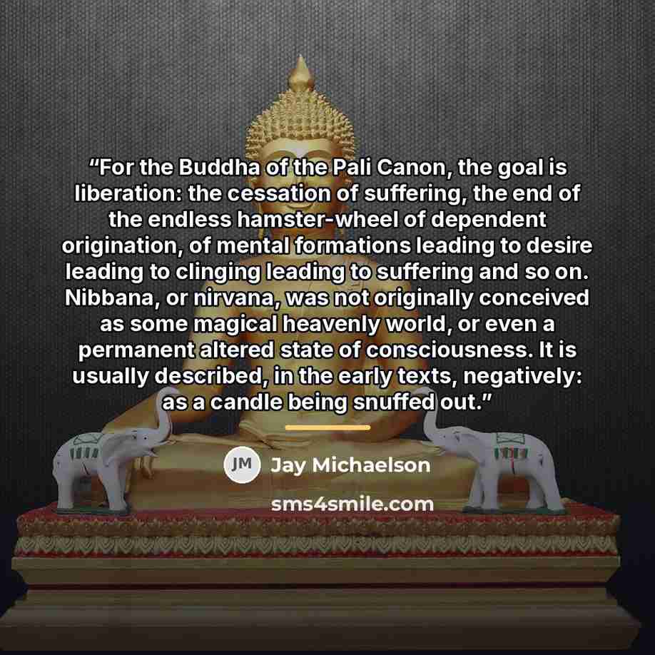 “For the Buddha of the Pali Canon, the goal is liberation: the cessation of suffering, the end of the endless hamster-wheel of dependent origination, of mental formations leading to desire leading to clinging leading to suffering and so on. Nibbana, or nirvana, was not originally conceived as some…” quote by Jay Michaelson