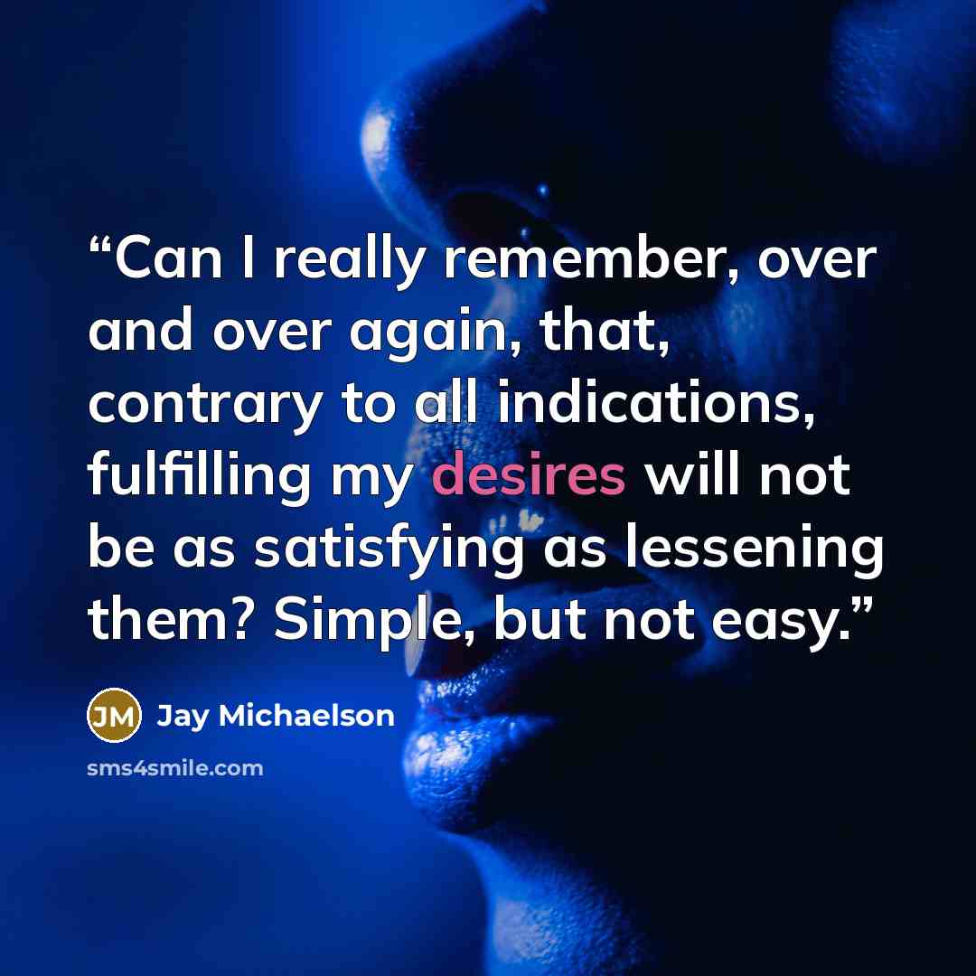 “Can I really remember, over and over again, that, contrary to all indications, fulfilling my desires will not be as satisfying as lessening them? Simple, but not easy.” quote by Jay Michaelson