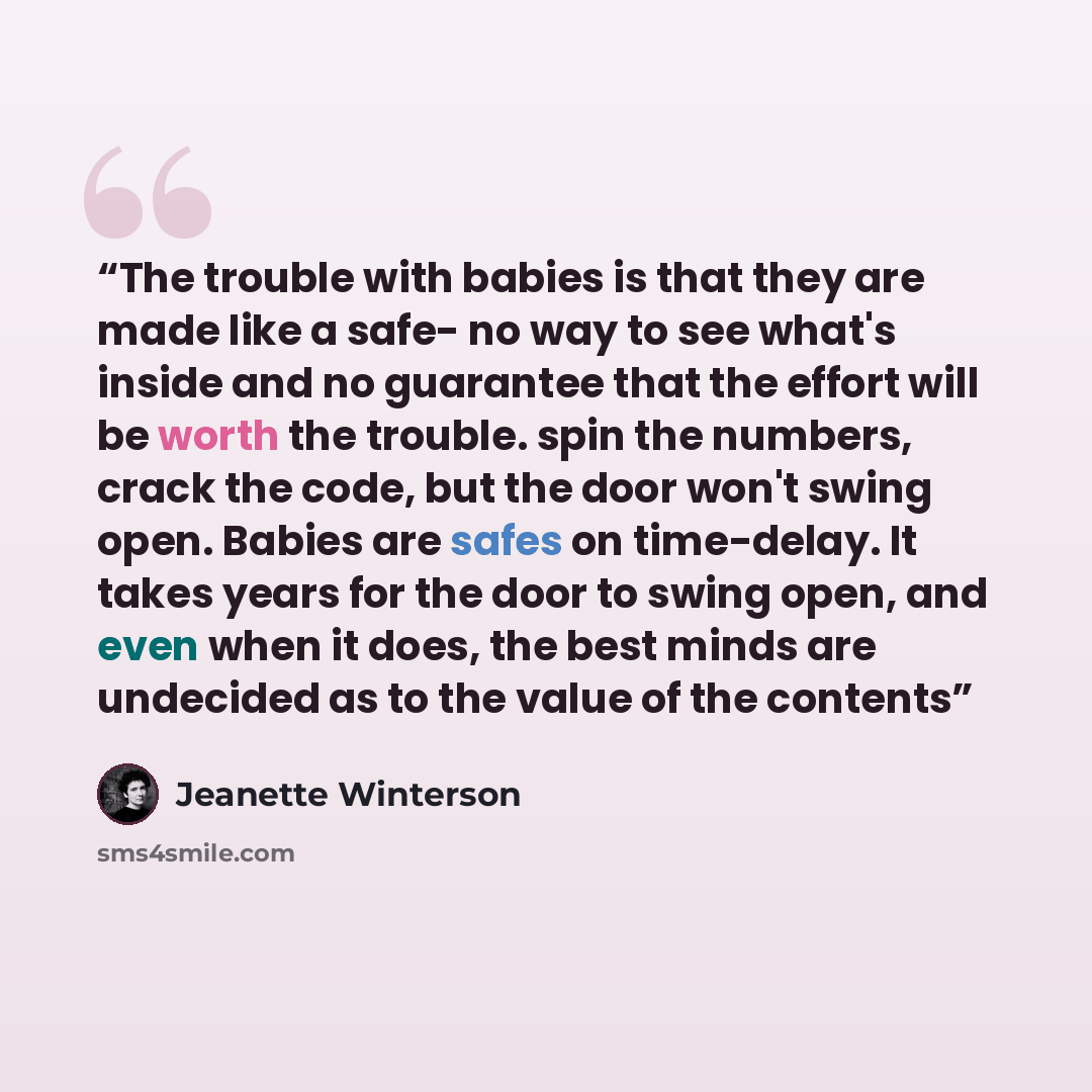 “The trouble with babies is that they are made like a safe- no way to see what's inside and no guarantee that the effort will be worth the trouble. spin the numbers, crack the code, but the door won't swing open. Babies are safes on time-delay. It takes years for the door to swing open, and even…” quote by Jeanette Winterson