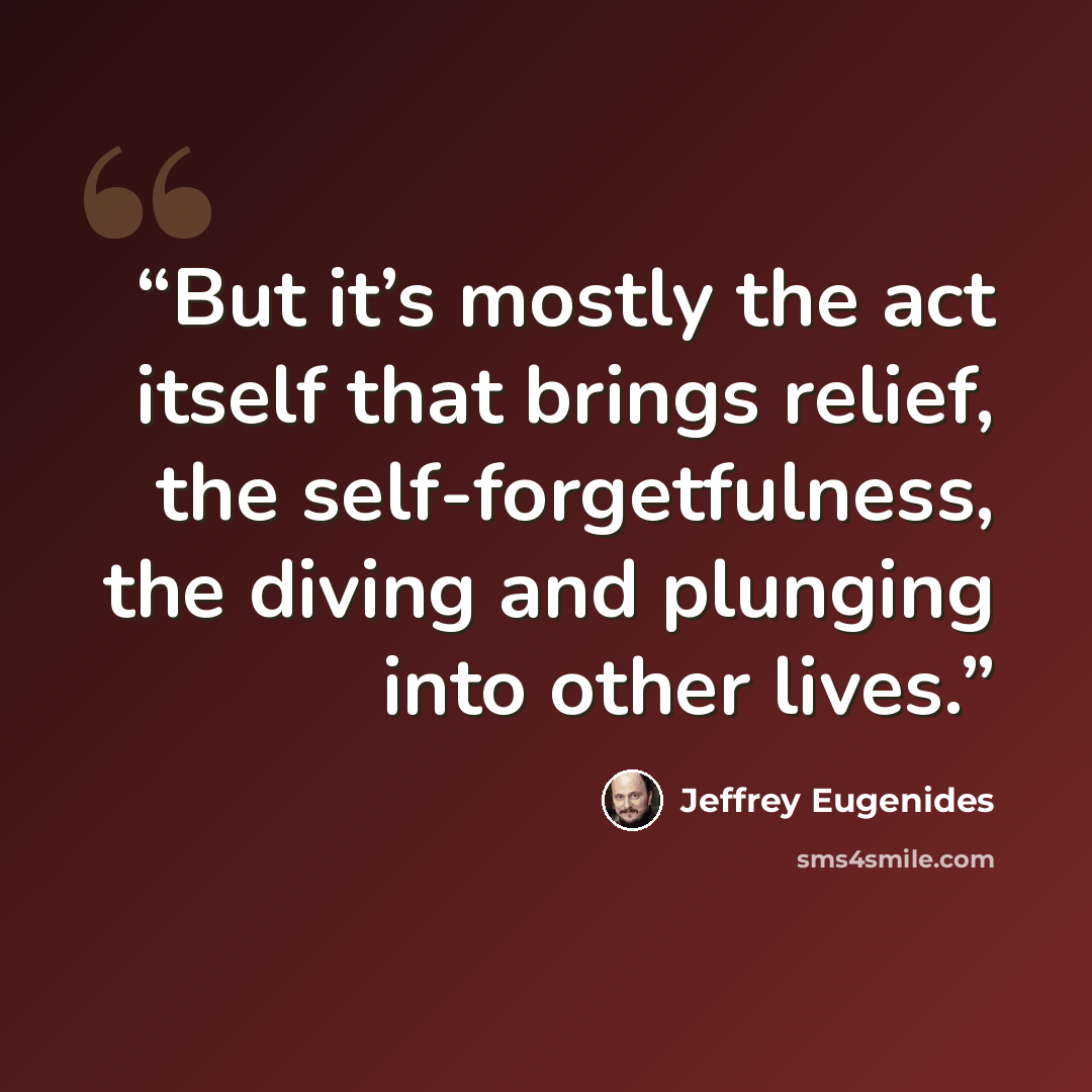 “But it’s mostly the act itself that brings relief, the self-forgetfulness, the diving and plunging into other lives.” quote by Jeffrey Eugenides