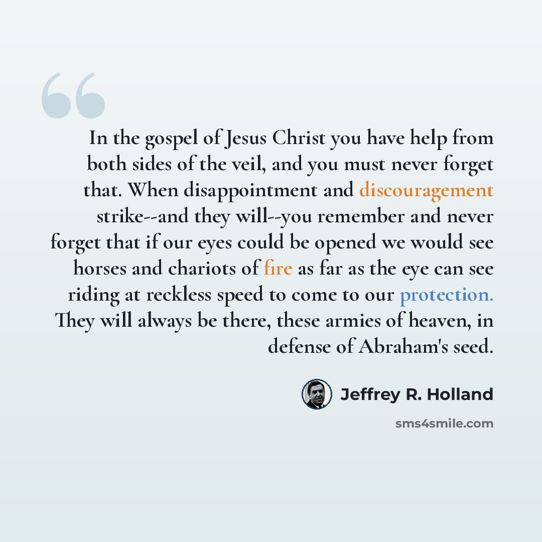 “In the gospel of Jesus Christ you have help from both sides of the veil, and you must never forget that. When disappointment and discouragement strike--and they will--you remember and never forget that if our eyes could be opened we would see horses and chariots of fire as far as the eye can see…” quote by Jeffrey R. Holland