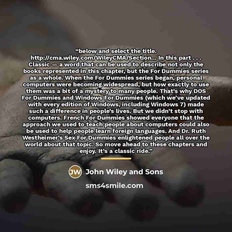 “below and select the title. http://cma.wiley.com/WileyCMA/Section... In this part . . . Classic — a word that can be used to describe not only the books represented in this chapter, but the For Dummies series as a whole. When the For Dummies series began, personal computers were becoming…” quote by John Wiley and Sons