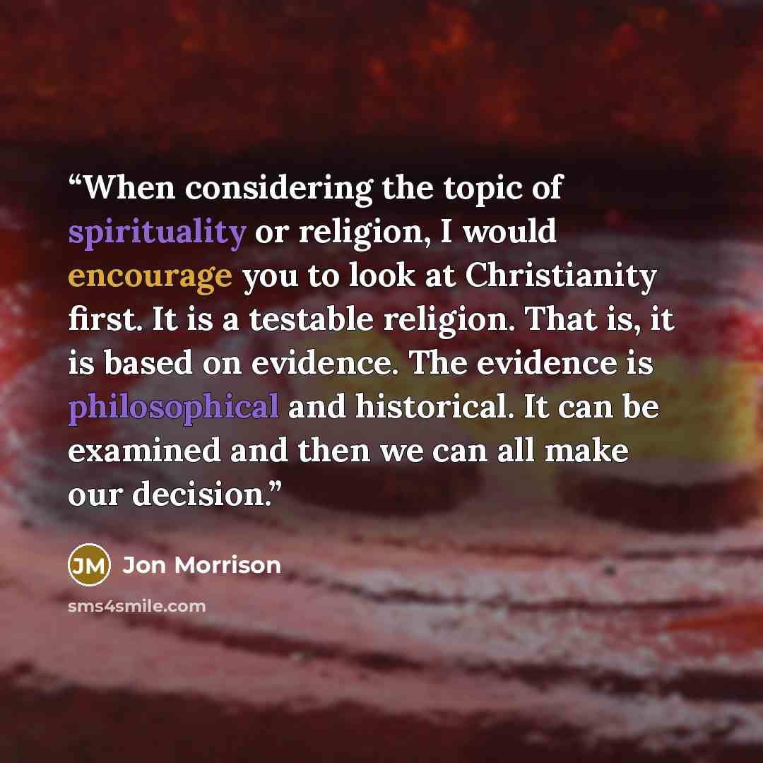 “When considering the topic of spirituality or religion, I would encourage you to look at Christianity first. It is a testable religion. That is, it is based on evidence. The evidence is philosophical and historical. It can be examined and then we can all make our decision.” quote by Jon Morrison