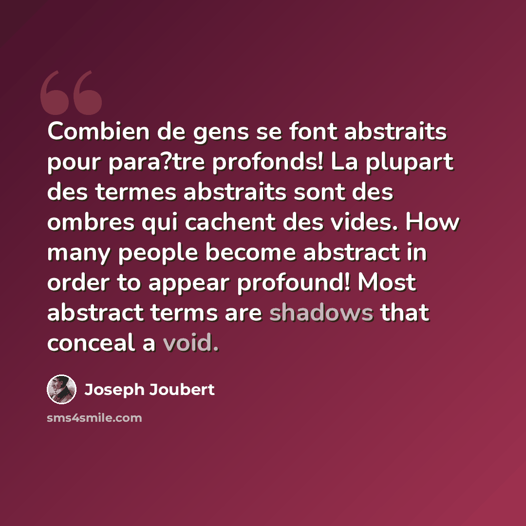 “Combien de gens se font abstraits pour para?tre profonds! La plupart des termes abstraits sont des ombres qui cachent des vides. How many people become abstract in order to appear profound! Most abstract terms are shadows that conceal a void.” quote by Joseph Joubert