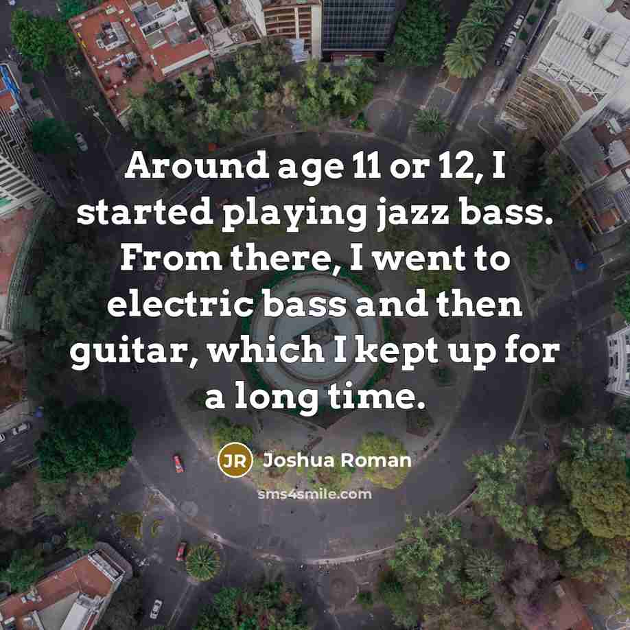 “Around age 11 or 12, I started playing jazz bass. From there, I went to electric bass and then guitar, which I kept up for a long time.” quote by Joshua Roman