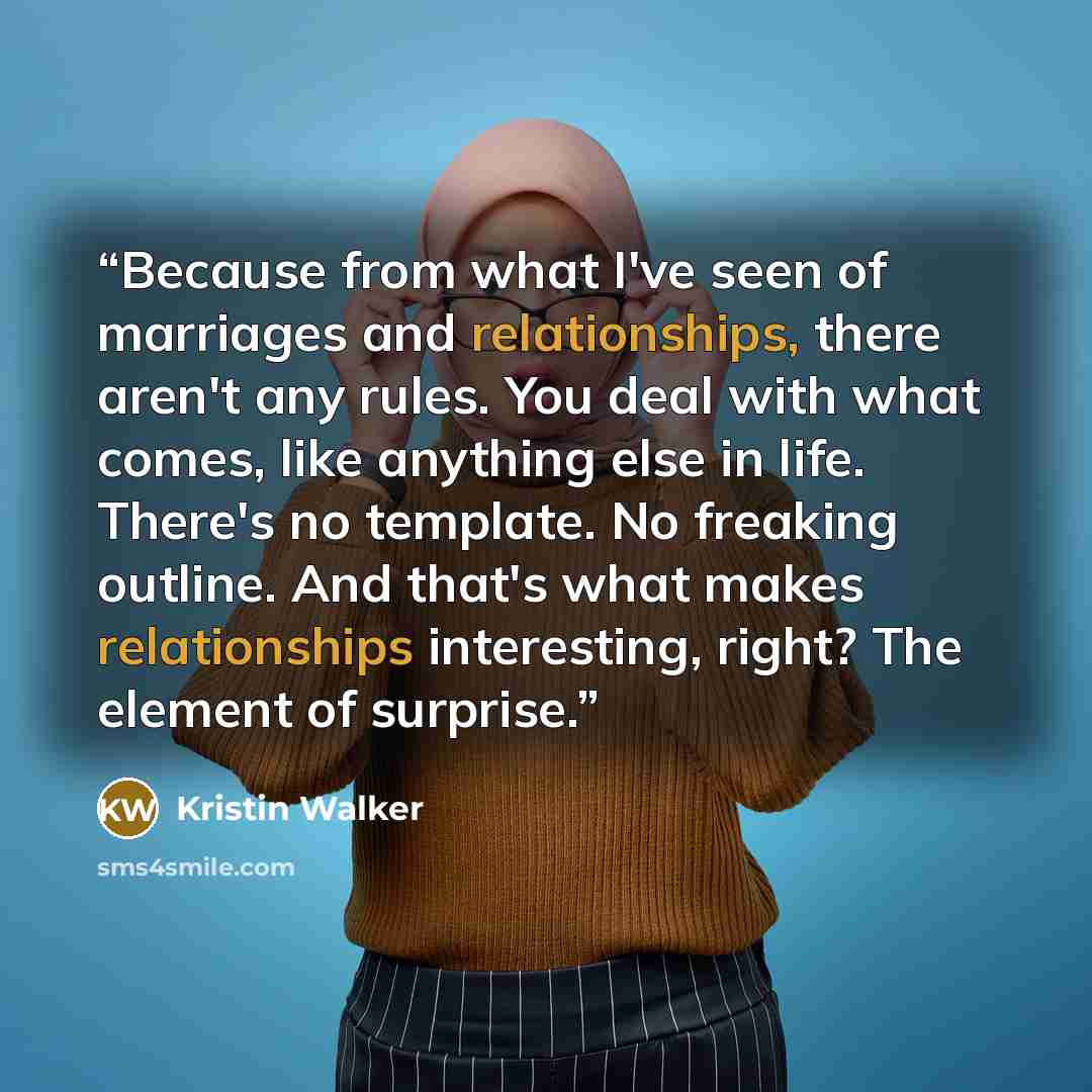 “Because from what I've seen of marriages and relationships, there aren't any rules. You deal with what comes, like anything else in life. There's no template. No freaking outline. And that's what makes relationships interesting, right? The element of surprise.” quote by Kristin Walker